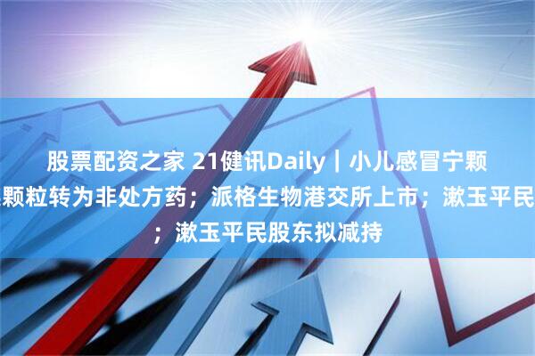 股票配资之家 21健讯Daily｜小儿感冒宁颗粒和蒲公英颗粒转为非处方药；派格生物港交所上市；漱玉平民股东拟减持