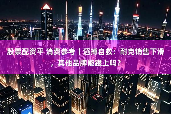 股票配资平 消费参考丨滔搏自救：耐克销售下滑，其他品牌能跟上吗？