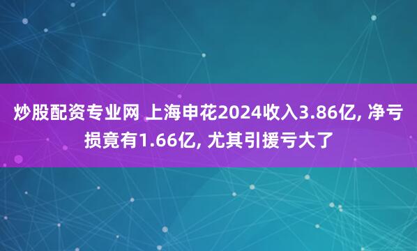 炒股配资专业网 上海申花2024收入3.86亿, 净亏损竟有1.66亿, 尤其引援亏大了