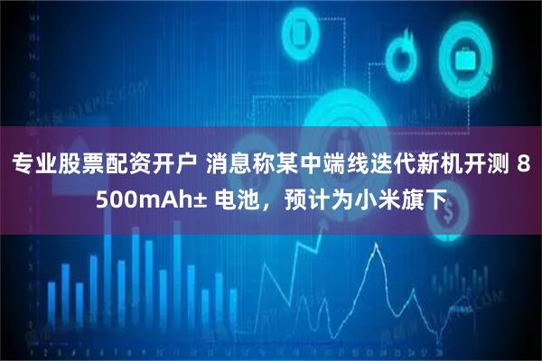 专业股票配资开户 消息称某中端线迭代新机开测 8500mAh± 电池，预计为小米旗下