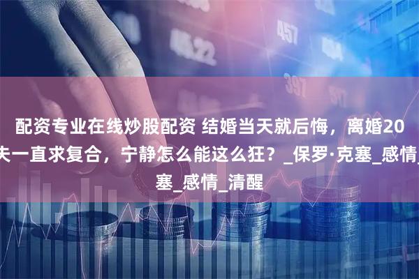 配资专业在线炒股配资 结婚当天就后悔，离婚20年前夫一直求复合，宁静怎么能这么狂？_保罗·克塞_感情_清醒