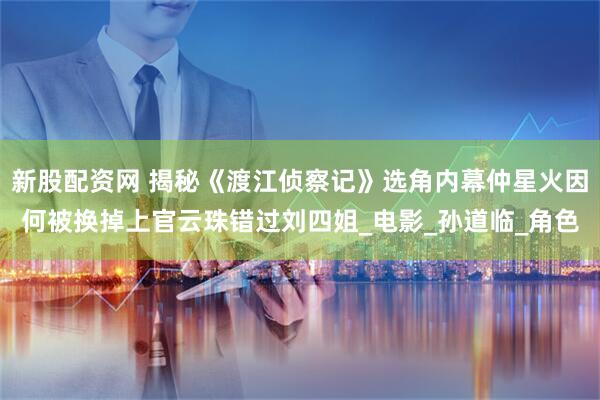 新股配资网 揭秘《渡江侦察记》选角内幕仲星火因何被换掉上官云珠错过刘四姐_电影_孙道临_角色