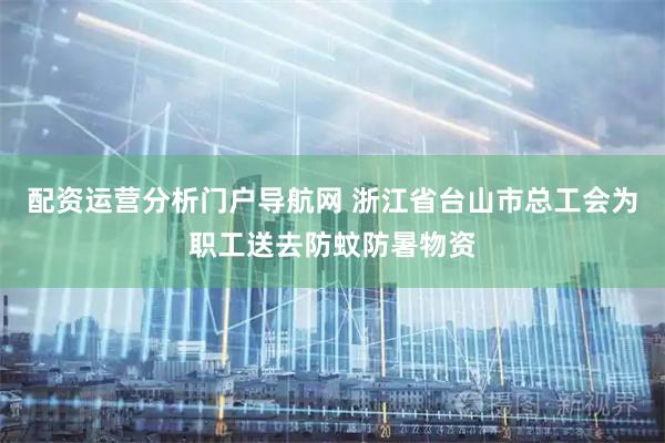 配资运营分析门户导航网 浙江省台山市总工会为职工送去防蚊防暑物资