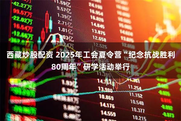西藏炒股配资 2025年工会夏令营“纪念抗战胜利80周年”研学活动举行