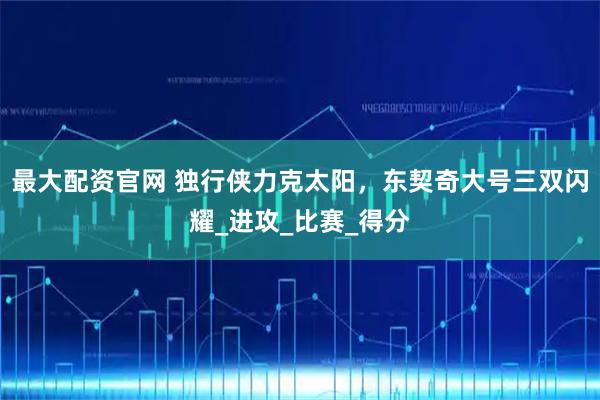 最大配资官网 独行侠力克太阳，东契奇大号三双闪耀_进攻_比赛_得分