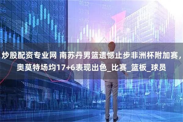 炒股配资专业网 南苏丹男篮遗憾止步非洲杯附加赛，奥莫特场均17+6表现出色_比赛_篮板_球员