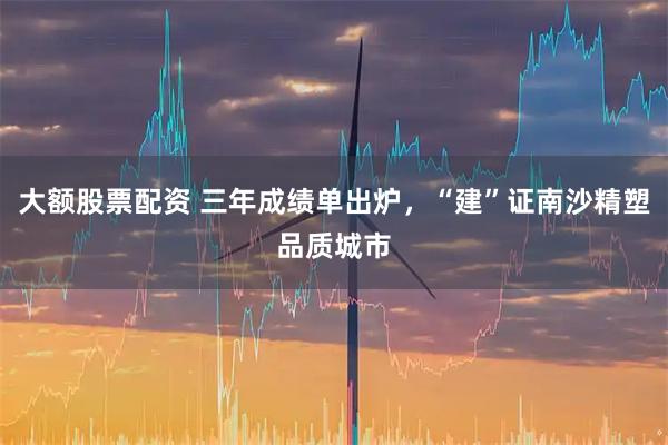 大额股票配资 三年成绩单出炉，“建”证南沙精塑品质城市