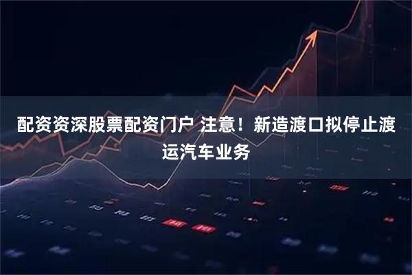 配资资深股票配资门户 注意！新造渡口拟停止渡运汽车业务