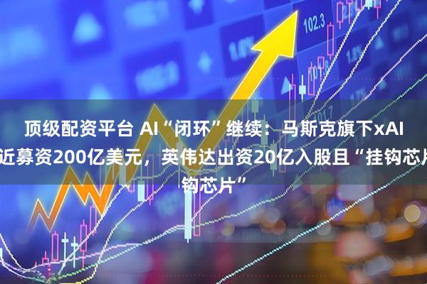 顶级配资平台 AI“闭环”继续：马斯克旗下xAI接近募资200亿美元，英伟达出资20亿入股且“挂钩芯片”