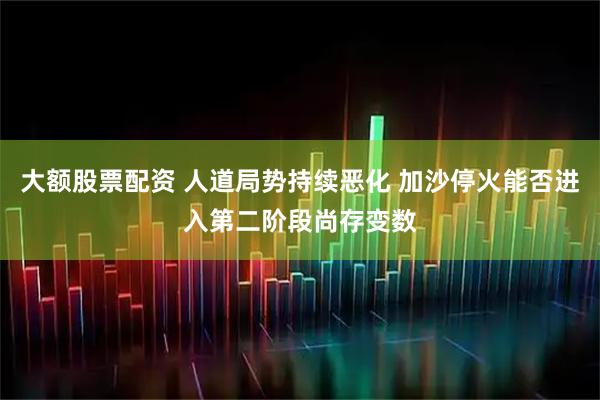 大额股票配资 人道局势持续恶化 加沙停火能否进入第二阶段尚存变数