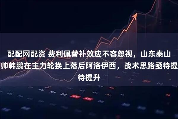 配配网配资 费利佩替补效应不容忽视，山东泰山主帅韩鹏在主力轮换上落后阿洛伊西，战术思路亟待提升