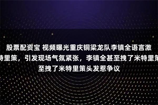 股票配资宝 视频曝光重庆铜梁龙队李镇全语言激怒浙江队米特里策，引发现场气氛紧张，李镇全甚至拽了米特里策头发惹争议