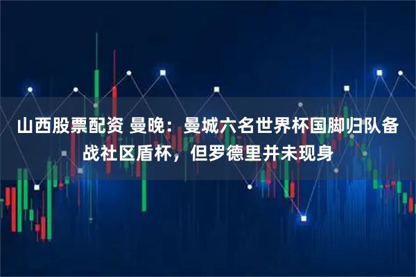 山西股票配资 曼晚：曼城六名世界杯国脚归队备战社区盾杯，但罗德里并未现身