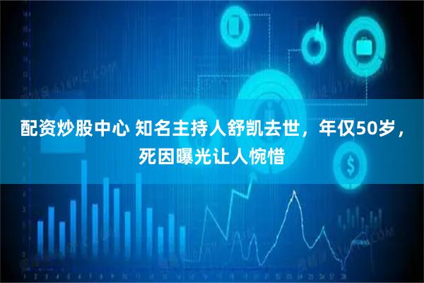配资炒股中心 知名主持人舒凯去世，年仅50岁，死因曝光让人惋惜