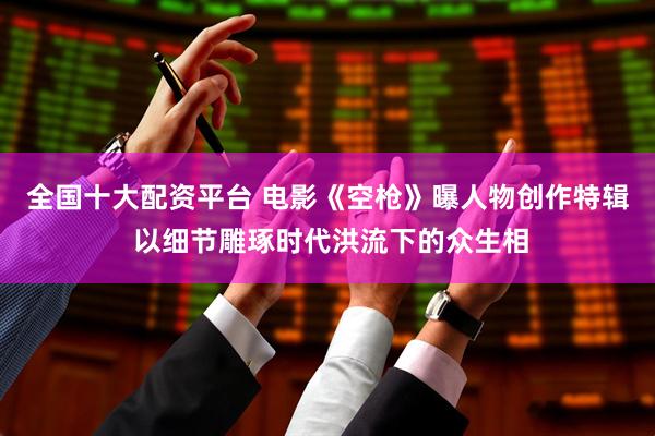 全国十大配资平台 电影《空枪》曝人物创作特辑 以细节雕琢时代洪流下的众生相